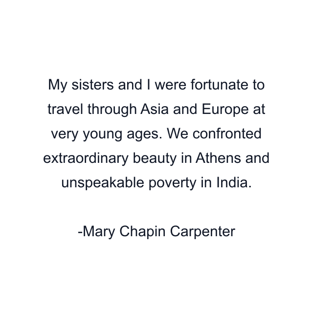 My sisters and I were fortunate to travel through Asia and Europe at very young ages. We confronted extraordinary beauty in Athens and unspeakable poverty in India.