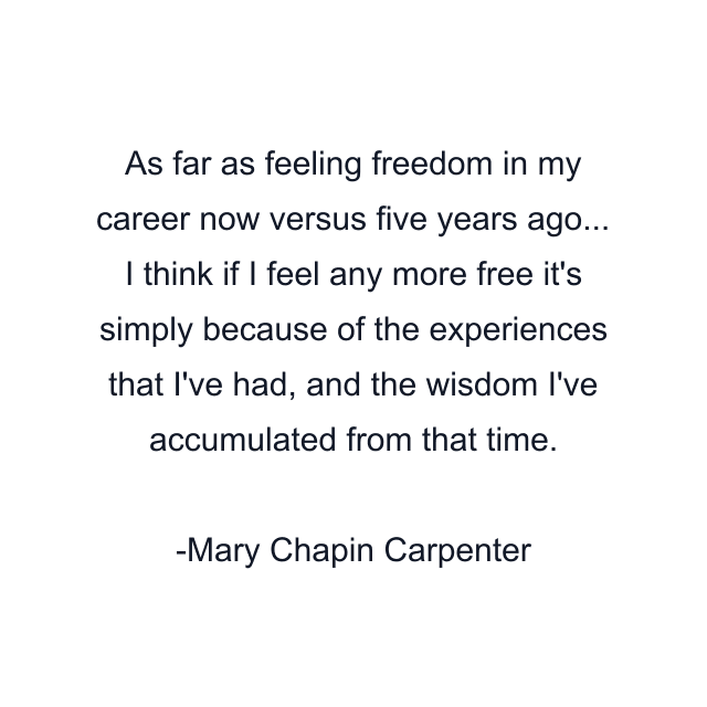 As far as feeling freedom in my career now versus five years ago... I think if I feel any more free it's simply because of the experiences that I've had, and the wisdom I've accumulated from that time.