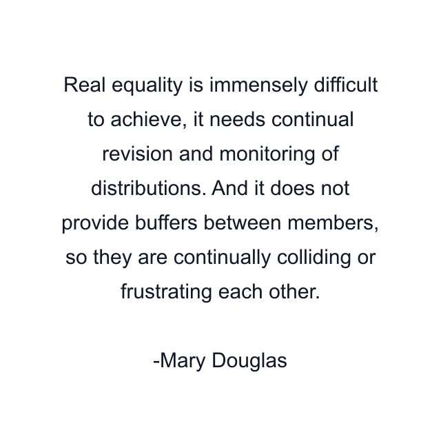 Real equality is immensely difficult to achieve, it needs continual revision and monitoring of distributions. And it does not provide buffers between members, so they are continually colliding or frustrating each other.