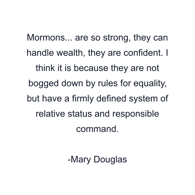 Mormons... are so strong, they can handle wealth, they are confident. I think it is because they are not bogged down by rules for equality, but have a firmly defined system of relative status and responsible command.