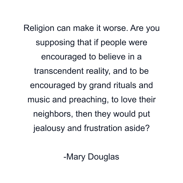 Religion can make it worse. Are you supposing that if people were encouraged to believe in a transcendent reality, and to be encouraged by grand rituals and music and preaching, to love their neighbors, then they would put jealousy and frustration aside?