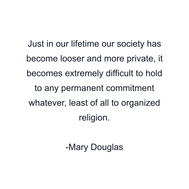 Just in our lifetime our society has become looser and more private, it becomes extremely difficult to hold to any permanent commitment whatever, least of all to organized religion.