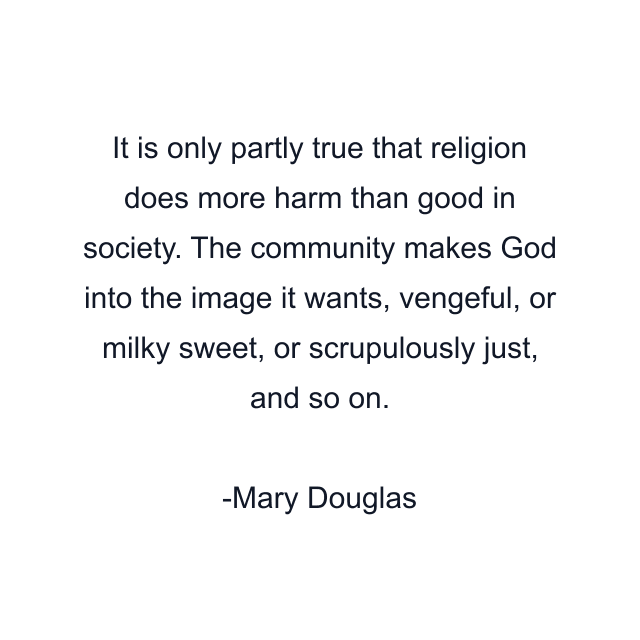 It is only partly true that religion does more harm than good in society. The community makes God into the image it wants, vengeful, or milky sweet, or scrupulously just, and so on.