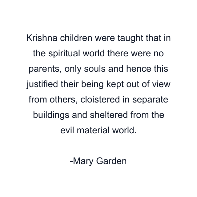 Krishna children were taught that in the spiritual world there were no parents, only souls and hence this justified their being kept out of view from others, cloistered in separate buildings and sheltered from the evil material world.