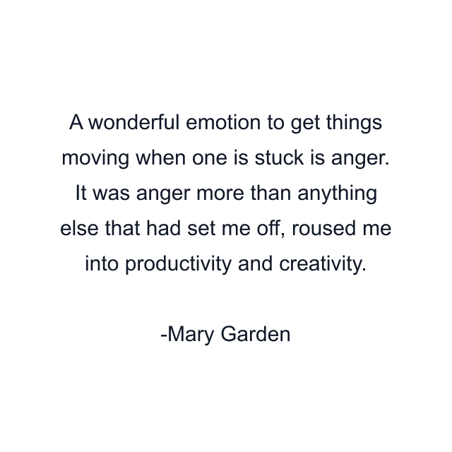 A wonderful emotion to get things moving when one is stuck is anger. It was anger more than anything else that had set me off, roused me into productivity and creativity.