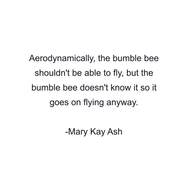 Aerodynamically, the bumble bee shouldn't be able to fly, but the bumble bee doesn't know it so it goes on flying anyway.