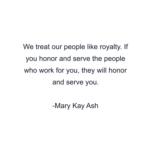 We treat our people like royalty. If you honor and serve the people who work for you, they will honor and serve you.