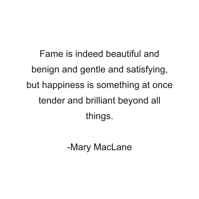 Fame is indeed beautiful and benign and gentle and satisfying, but happiness is something at once tender and brilliant beyond all things.