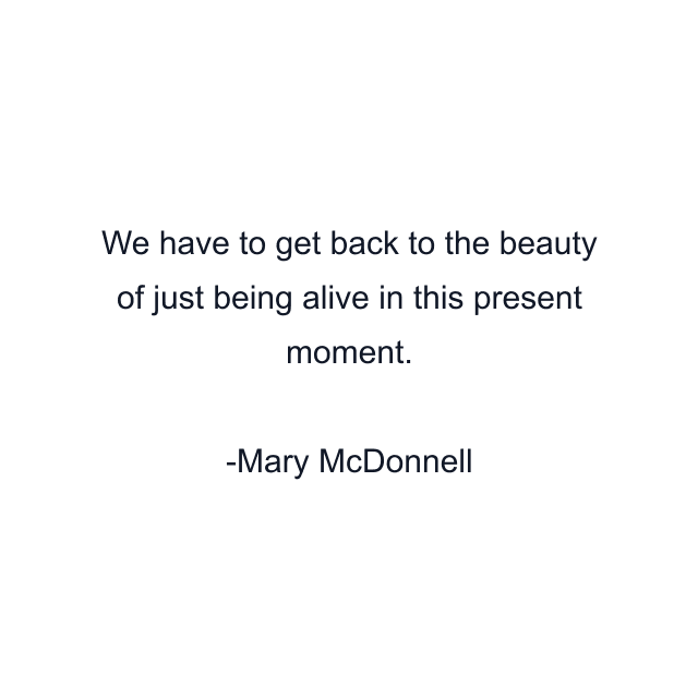 We have to get back to the beauty of just being alive in this present moment.