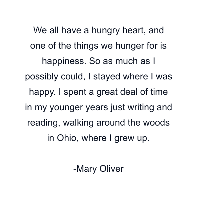 We all have a hungry heart, and one of the things we hunger for is happiness. So as much as I possibly could, I stayed where I was happy. I spent a great deal of time in my younger years just writing and reading, walking around the woods in Ohio, where I grew up.