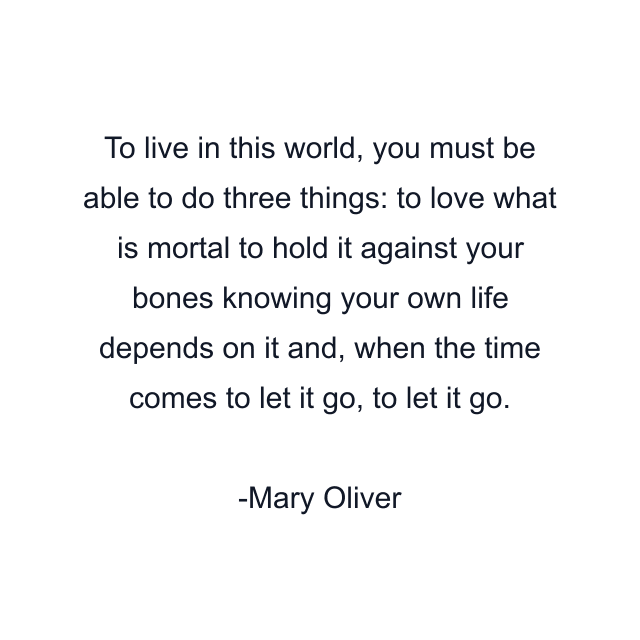 To live in this world, you must be able to do three things: to love what is mortal to hold it against your bones knowing your own life depends on it and, when the time comes to let it go, to let it go.