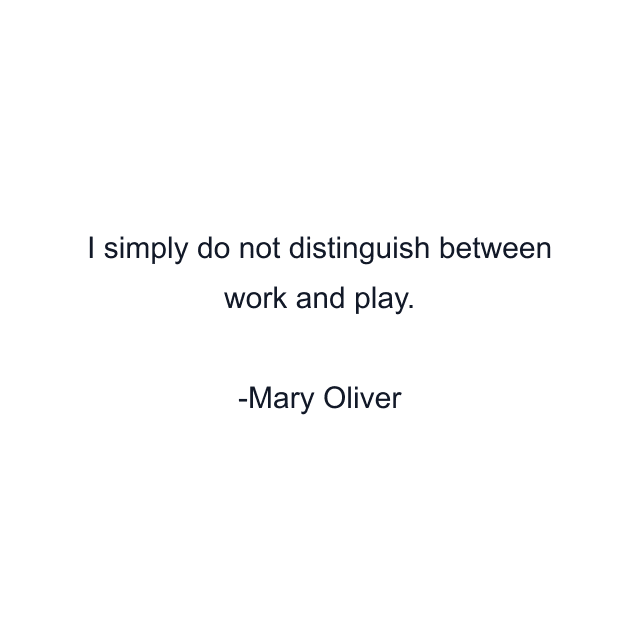 I simply do not distinguish between work and play.