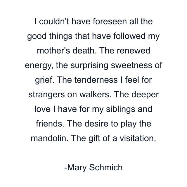 I couldn't have foreseen all the good things that have followed my mother's death. The renewed energy, the surprising sweetness of grief. The tenderness I feel for strangers on walkers. The deeper love I have for my siblings and friends. The desire to play the mandolin. The gift of a visitation.