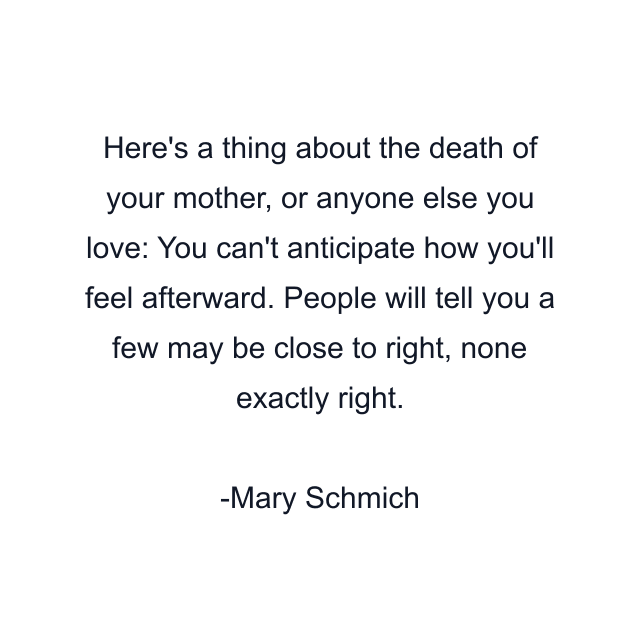 Here's a thing about the death of your mother, or anyone else you love: You can't anticipate how you'll feel afterward. People will tell you a few may be close to right, none exactly right.