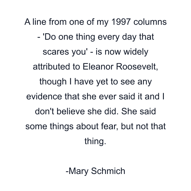 A line from one of my 1997 columns - 'Do one thing every day that scares you' - is now widely attributed to Eleanor Roosevelt, though I have yet to see any evidence that she ever said it and I don't believe she did. She said some things about fear, but not that thing.