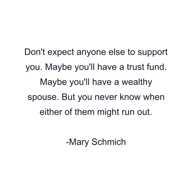 Don't expect anyone else to support you. Maybe you'll have a trust fund. Maybe you'll have a wealthy spouse. But you never know when either of them might run out.