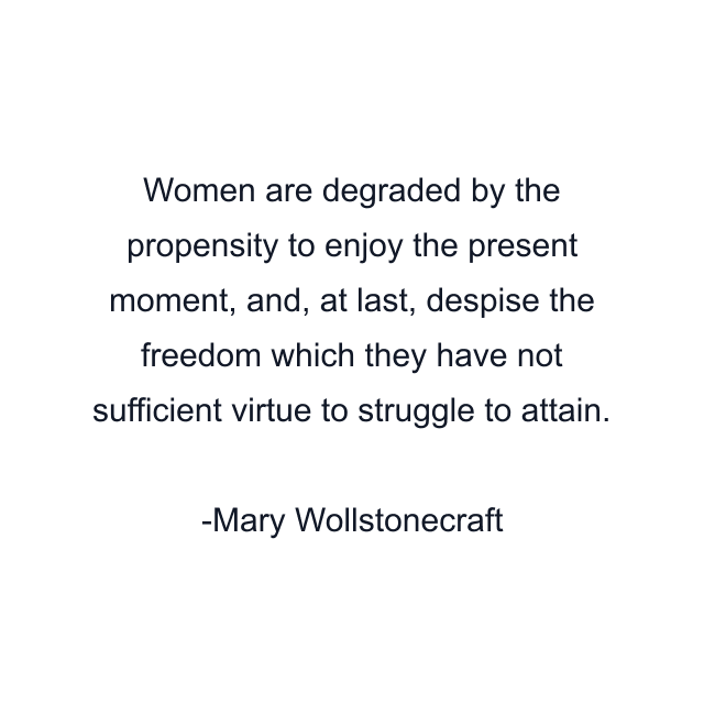 Women are degraded by the propensity to enjoy the present moment, and, at last, despise the freedom which they have not sufficient virtue to struggle to attain.