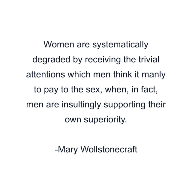 Women are systematically degraded by receiving the trivial attentions which men think it manly to pay to the sex, when, in fact, men are insultingly supporting their own superiority.