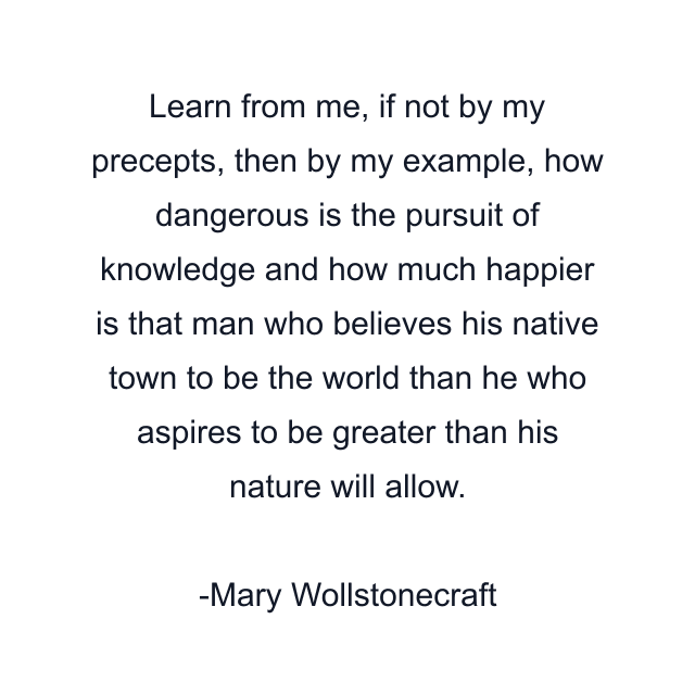 Learn from me, if not by my precepts, then by my example, how dangerous is the pursuit of knowledge and how much happier is that man who believes his native town to be the world than he who aspires to be greater than his nature will allow.