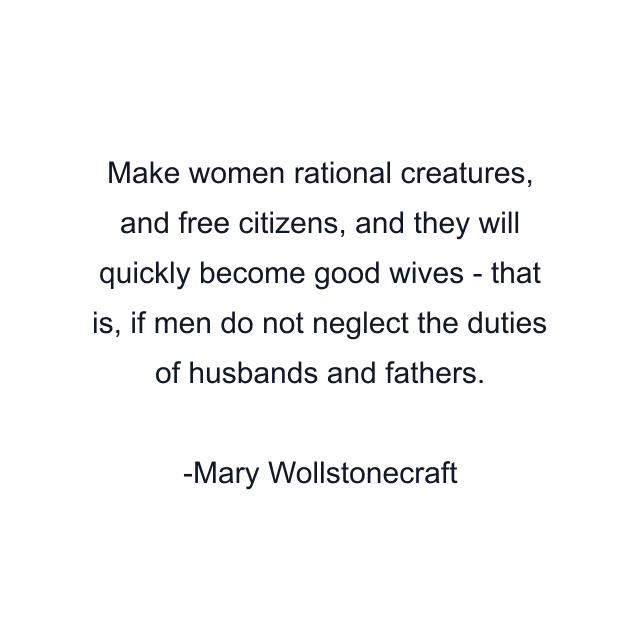 Make women rational creatures, and free citizens, and they will quickly become good wives - that is, if men do not neglect the duties of husbands and fathers.