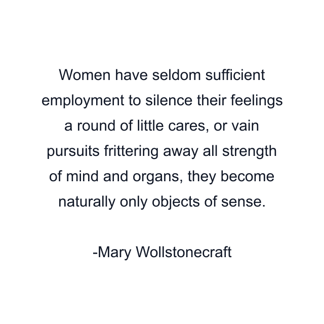 Women have seldom sufficient employment to silence their feelings a round of little cares, or vain pursuits frittering away all strength of mind and organs, they become naturally only objects of sense.