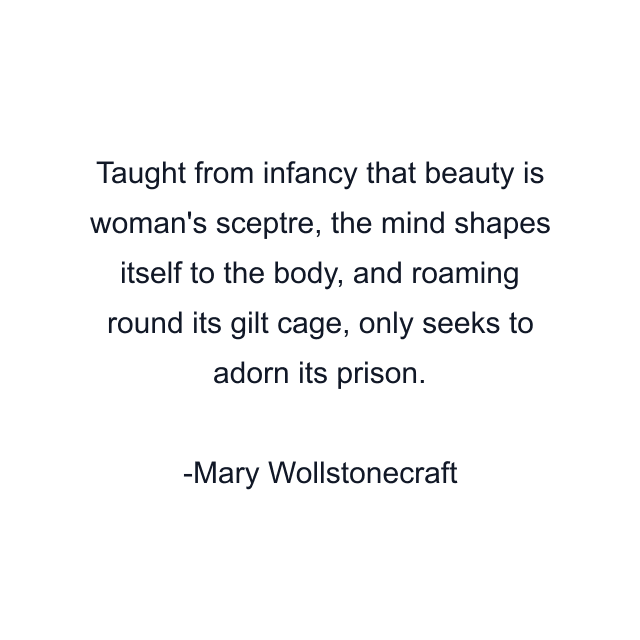 Taught from infancy that beauty is woman's sceptre, the mind shapes itself to the body, and roaming round its gilt cage, only seeks to adorn its prison.