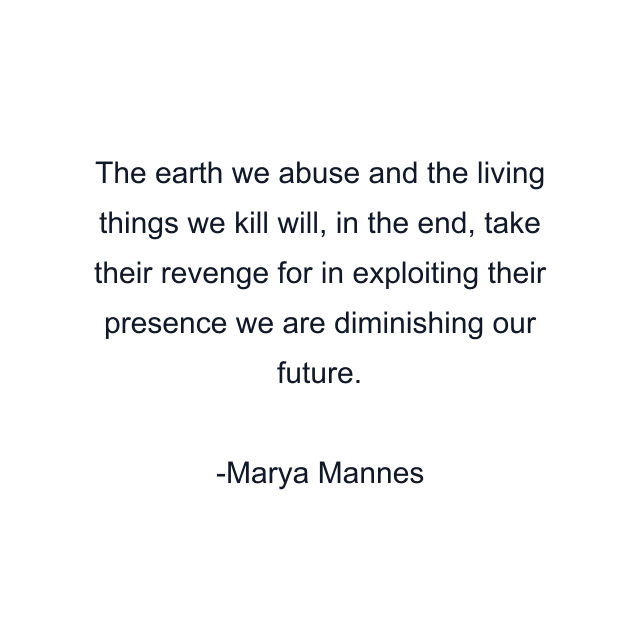 The earth we abuse and the living things we kill will, in the end, take their revenge for in exploiting their presence we are diminishing our future.