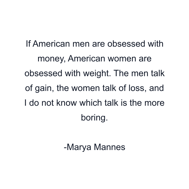 If American men are obsessed with money, American women are obsessed with weight. The men talk of gain, the women talk of loss, and I do not know which talk is the more boring.