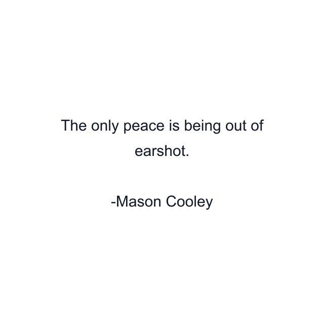 The only peace is being out of earshot.