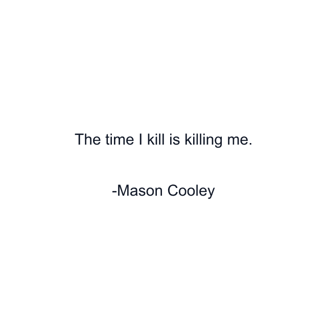 The time I kill is killing me.