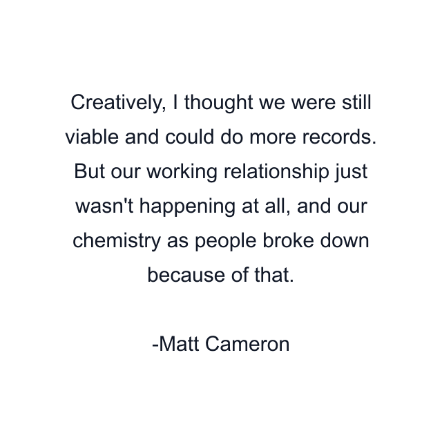 Creatively, I thought we were still viable and could do more records. But our working relationship just wasn't happening at all, and our chemistry as people broke down because of that.