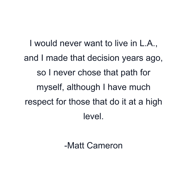 I would never want to live in L.A., and I made that decision years ago, so I never chose that path for myself, although I have much respect for those that do it at a high level.