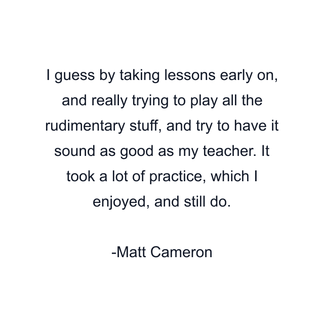 I guess by taking lessons early on, and really trying to play all the rudimentary stuff, and try to have it sound as good as my teacher. It took a lot of practice, which I enjoyed, and still do.