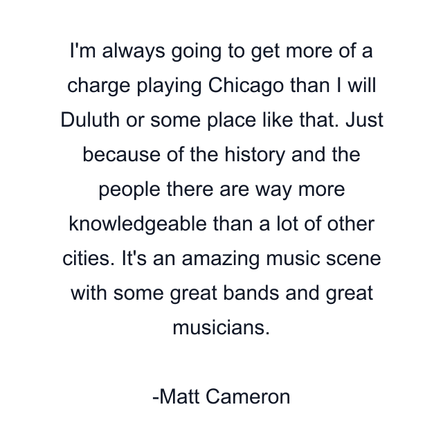 I'm always going to get more of a charge playing Chicago than I will Duluth or some place like that. Just because of the history and the people there are way more knowledgeable than a lot of other cities. It's an amazing music scene with some great bands and great musicians.