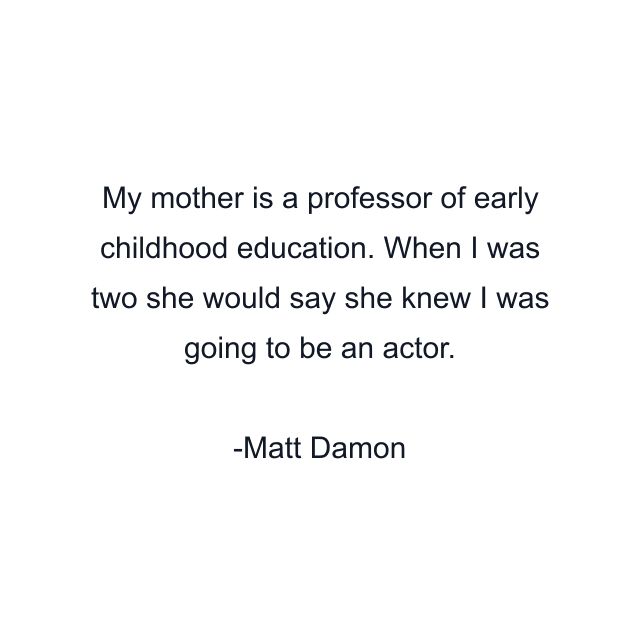 My mother is a professor of early childhood education. When I was two she would say she knew I was going to be an actor.