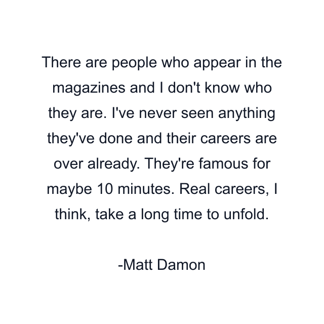 There are people who appear in the magazines and I don't know who they are. I've never seen anything they've done and their careers are over already. They're famous for maybe 10 minutes. Real careers, I think, take a long time to unfold.