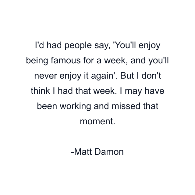 I'd had people say, 'You'll enjoy being famous for a week, and you'll never enjoy it again'. But I don't think I had that week. I may have been working and missed that moment.