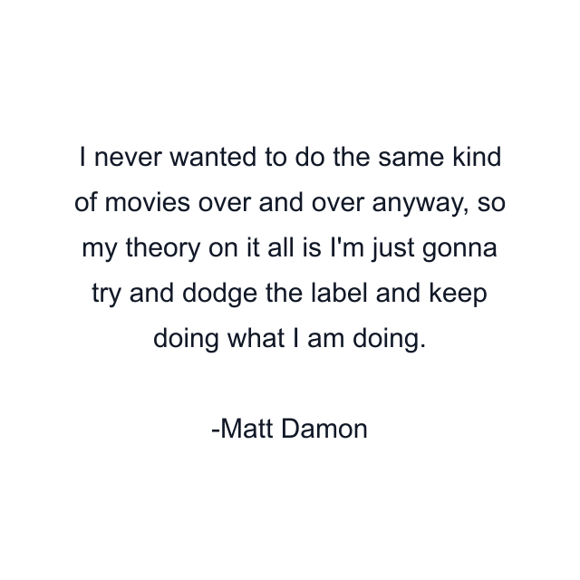 I never wanted to do the same kind of movies over and over anyway, so my theory on it all is I'm just gonna try and dodge the label and keep doing what I am doing.