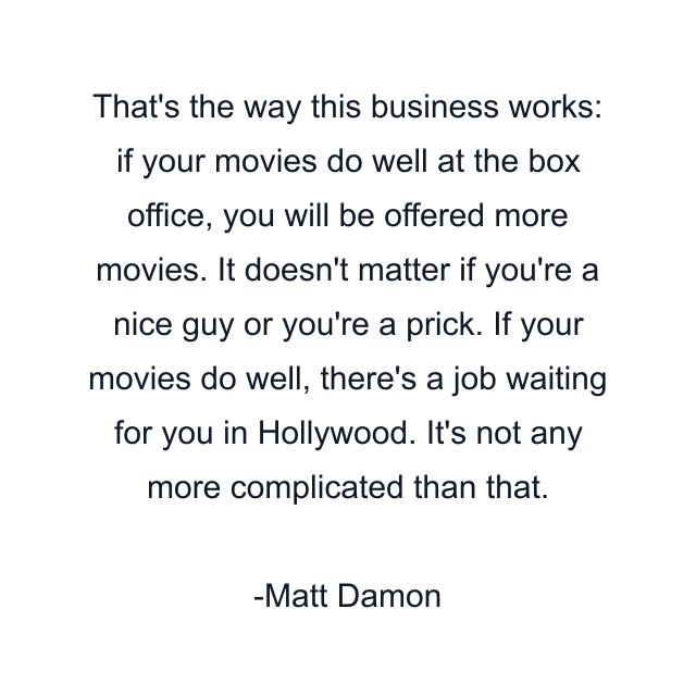 That's the way this business works: if your movies do well at the box office, you will be offered more movies. It doesn't matter if you're a nice guy or you're a prick. If your movies do well, there's a job waiting for you in Hollywood. It's not any more complicated than that.