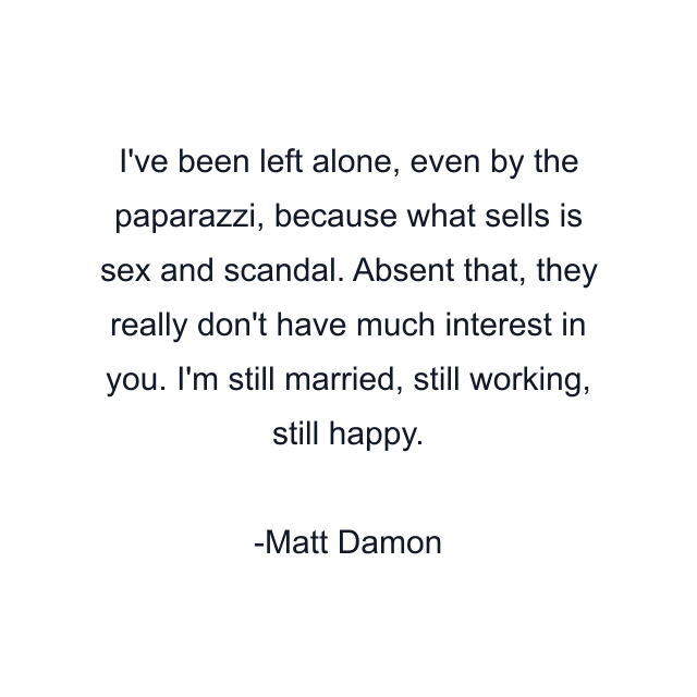 I've been left alone, even by the paparazzi, because what sells is sex and scandal. Absent that, they really don't have much interest in you. I'm still married, still working, still happy.