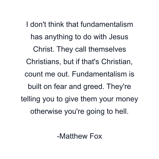 I don't think that fundamentalism has anything to do with Jesus Christ. They call themselves Christians, but if that's Christian, count me out. Fundamentalism is built on fear and greed. They're telling you to give them your money otherwise you're going to hell.