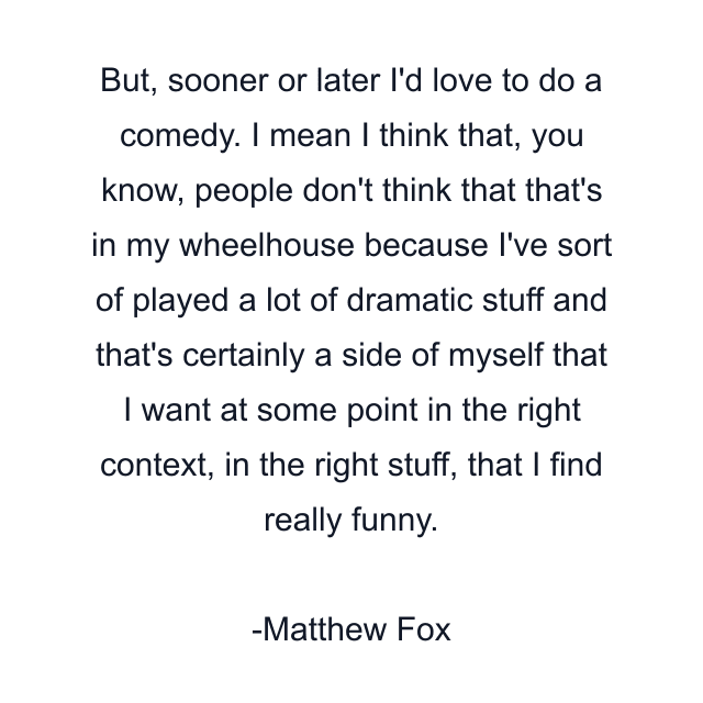 But, sooner or later I'd love to do a comedy. I mean I think that, you know, people don't think that that's in my wheelhouse because I've sort of played a lot of dramatic stuff and that's certainly a side of myself that I want at some point in the right context, in the right stuff, that I find really funny.