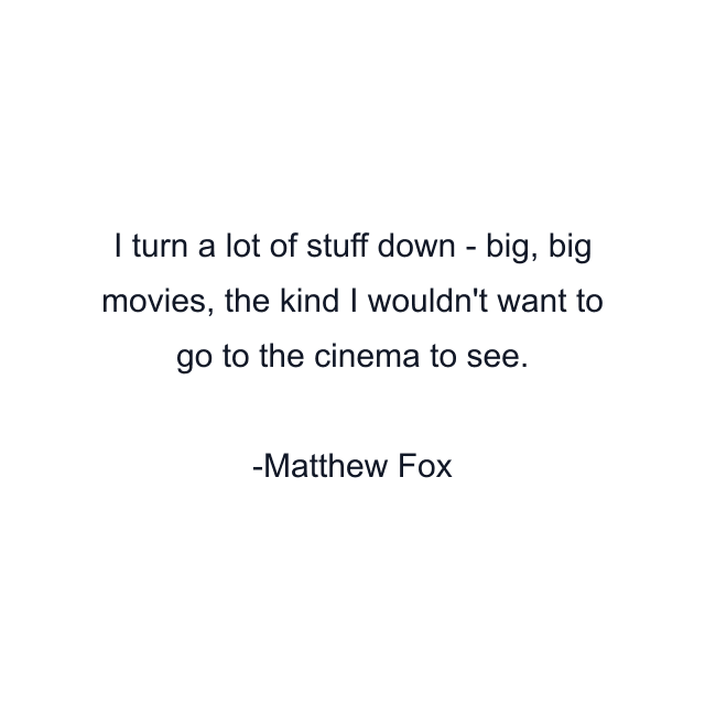 I turn a lot of stuff down - big, big movies, the kind I wouldn't want to go to the cinema to see.