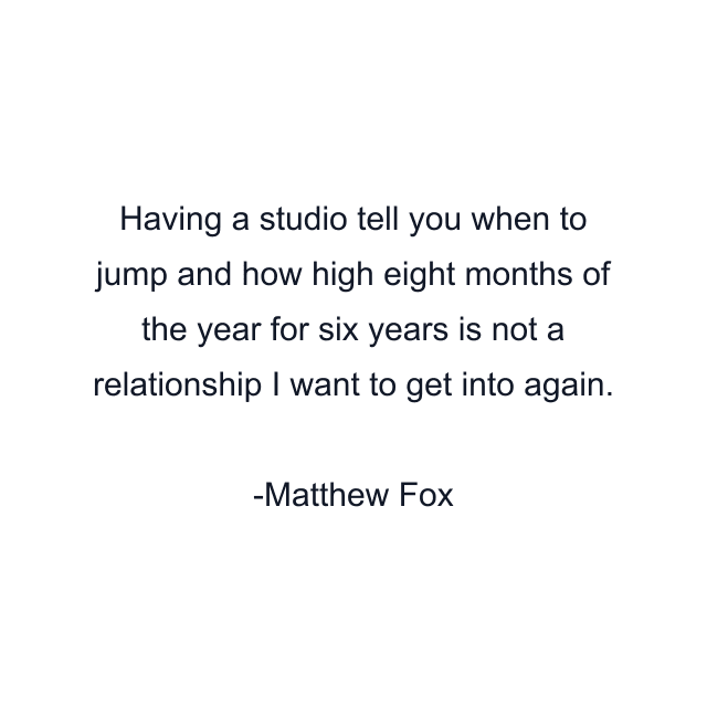 Having a studio tell you when to jump and how high eight months of the year for six years is not a relationship I want to get into again.