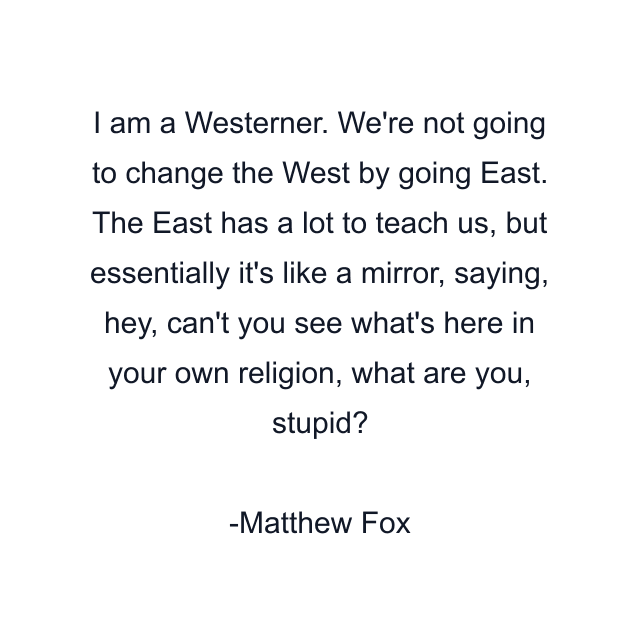 I am a Westerner. We're not going to change the West by going East. The East has a lot to teach us, but essentially it's like a mirror, saying, hey, can't you see what's here in your own religion, what are you, stupid?