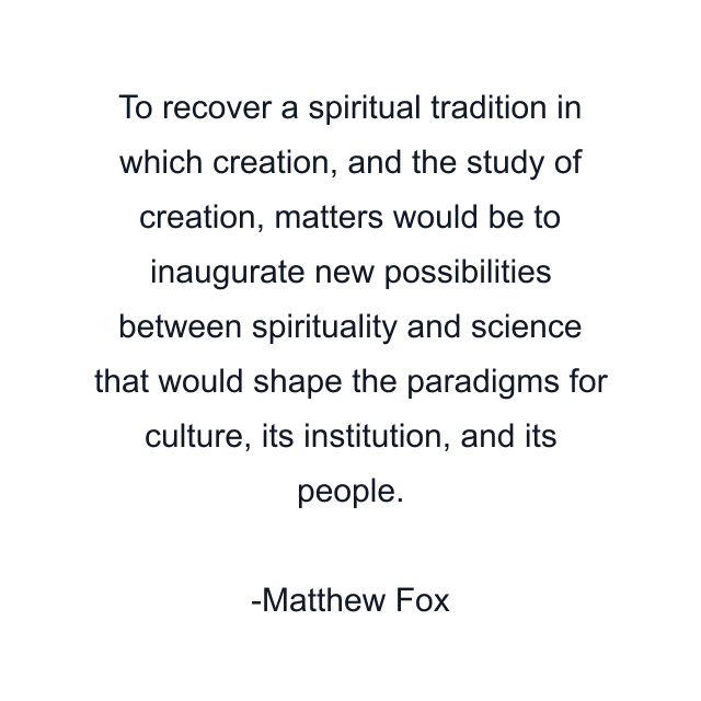 To recover a spiritual tradition in which creation, and the study of creation, matters would be to inaugurate new possibilities between spirituality and science that would shape the paradigms for culture, its institution, and its people.