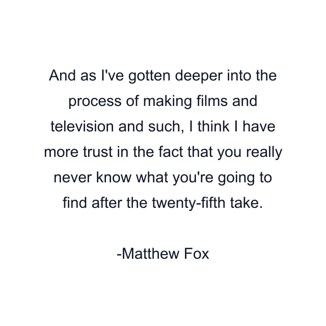 And as I've gotten deeper into the process of making films and television and such, I think I have more trust in the fact that you really never know what you're going to find after the twenty-fifth take.