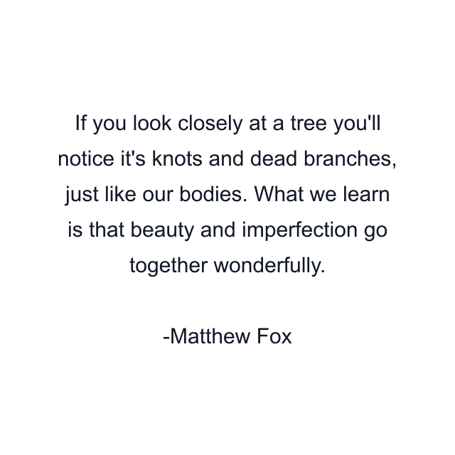 If you look closely at a tree you'll notice it's knots and dead branches, just like our bodies. What we learn is that beauty and imperfection go together wonderfully.