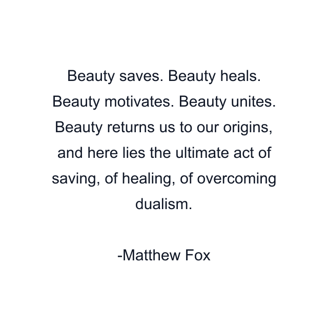 Beauty saves. Beauty heals. Beauty motivates. Beauty unites. Beauty returns us to our origins, and here lies the ultimate act of saving, of healing, of overcoming dualism.