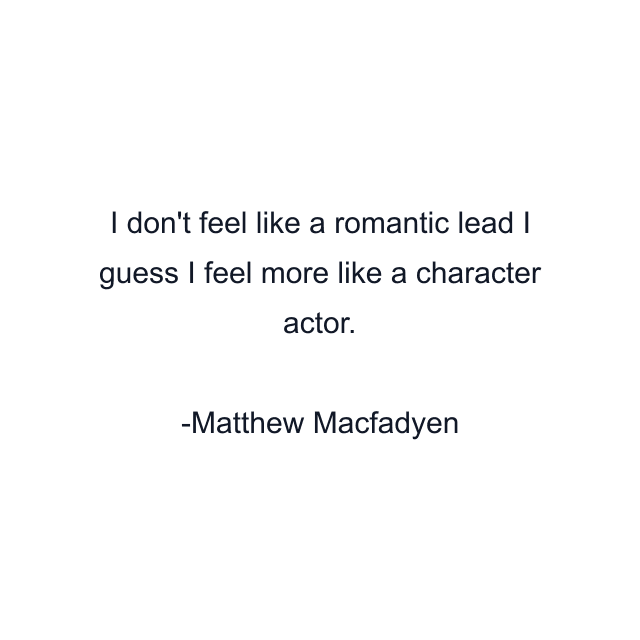 I don't feel like a romantic lead I guess I feel more like a character actor.